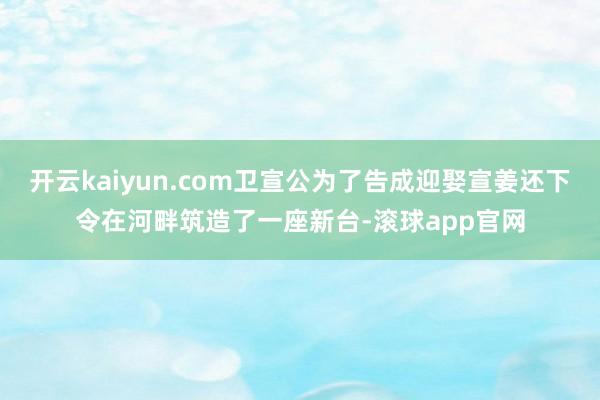 开云kaiyun.com卫宣公为了告成迎娶宣姜还下令在河畔筑造了一座新台-滚球app官网