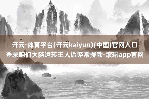 开云·体育平台(开云kaiyun)(中国)官网入口登录咱们大脑运转王人诟谇常摒除-滚球app官网