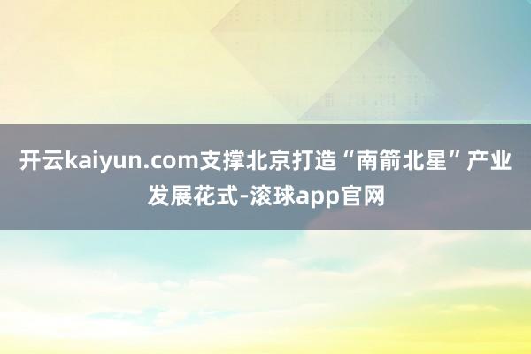 开云kaiyun.com支撑北京打造“南箭北星”产业发展花式-滚球app官网