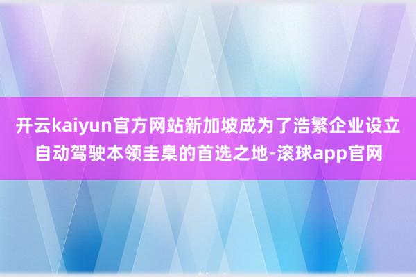 开云kaiyun官方网站新加坡成为了浩繁企业设立自动驾驶本领圭臬的首选之地-滚球app官网
