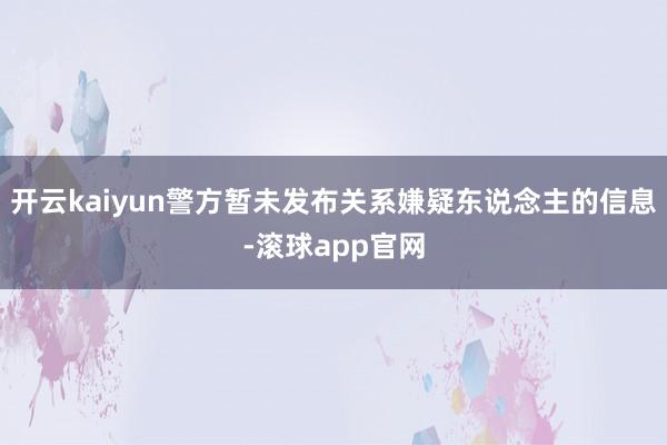 开云kaiyun警方暂未发布关系嫌疑东说念主的信息-滚球app官网
