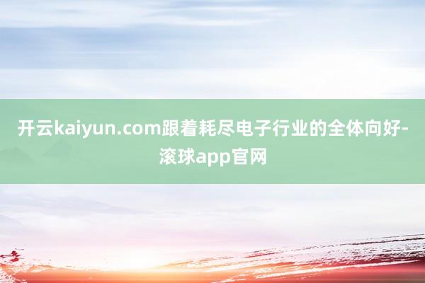 开云kaiyun.com跟着耗尽电子行业的全体向好-滚球app官网