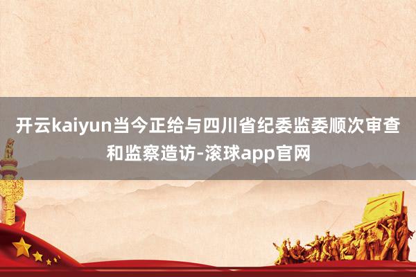 开云kaiyun当今正给与四川省纪委监委顺次审查和监察造访-滚球app官网