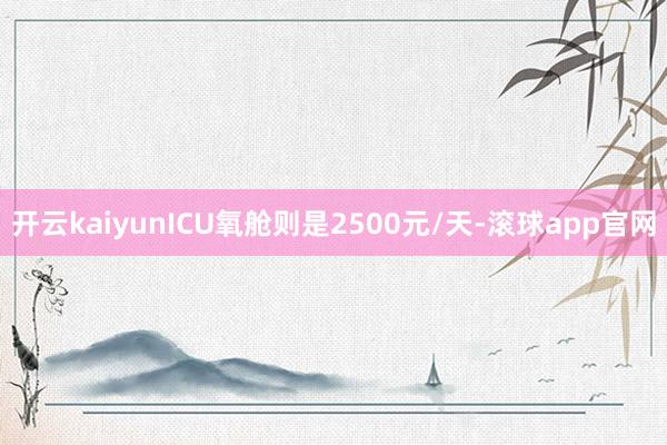 开云kaiyunICU氧舱则是2500元/天-滚球app官网