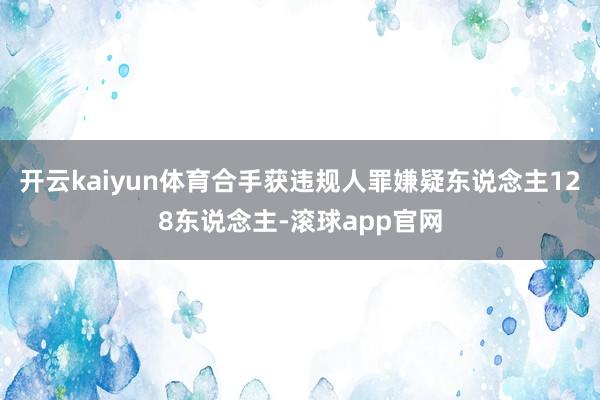 开云kaiyun体育合手获违规人罪嫌疑东说念主128东说念主-滚球app官网