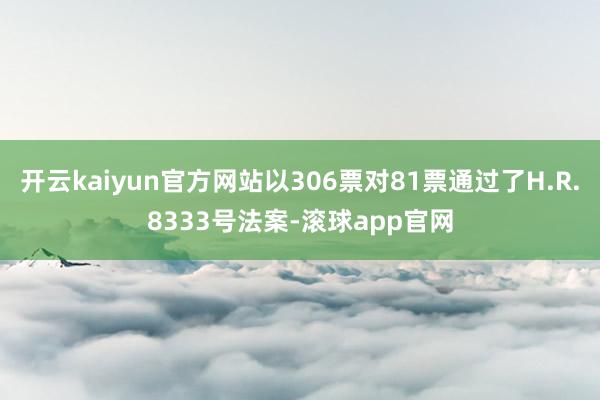 开云kaiyun官方网站以306票对81票通过了H.R.8333号法案-滚球app官网