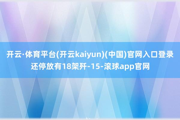 开云·体育平台(开云kaiyun)(中国)官网入口登录还停放有18架歼-15-滚球app官网