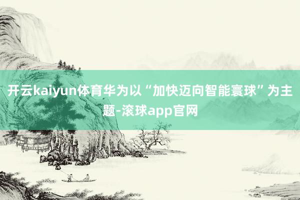 开云kaiyun体育华为以“加快迈向智能寰球”为主题-滚球app官网