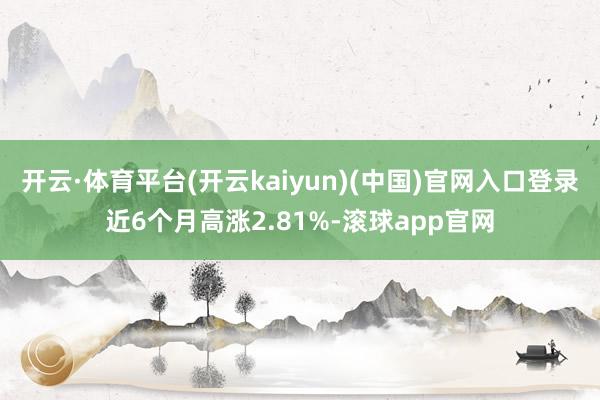 开云·体育平台(开云kaiyun)(中国)官网入口登录近6个月高涨2.81%-滚球app官网