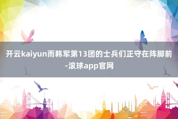 开云kaiyun而韩军第13团的士兵们正守在阵脚前-滚球app官网