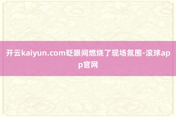 开云kaiyun.com眨眼间燃烧了现场氛围-滚球app官网
