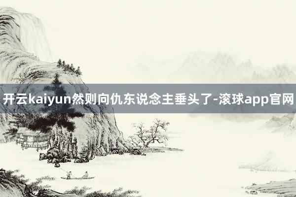 开云kaiyun然则向仇东说念主垂头了-滚球app官网