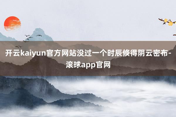 开云kaiyun官方网站没过一个时辰倏得阴云密布-滚球app官网