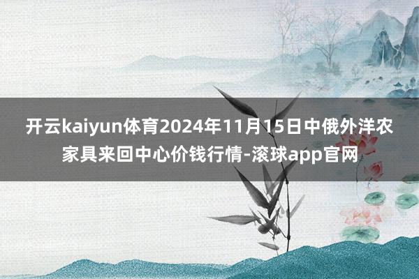 开云kaiyun体育2024年11月15日中俄外洋农家具来回中心价钱行情-滚球app官网