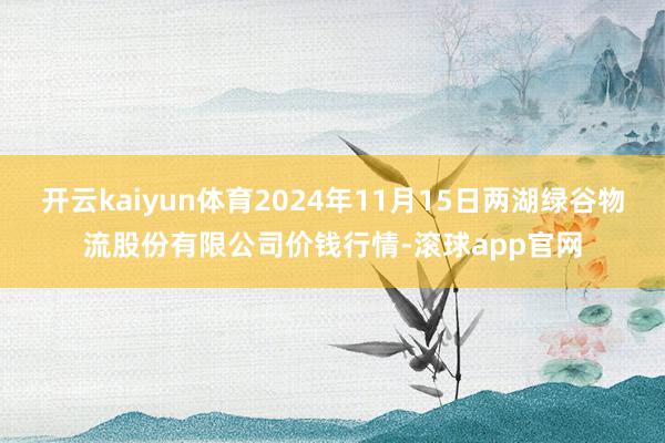 开云kaiyun体育2024年11月15日两湖绿谷物流股份有限公司价钱行情-滚球app官网