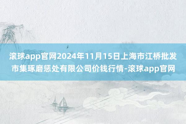 滚球app官网2024年11月15日上海市江桥批发市集琢磨惩处有限公司价钱行情-滚球app官网