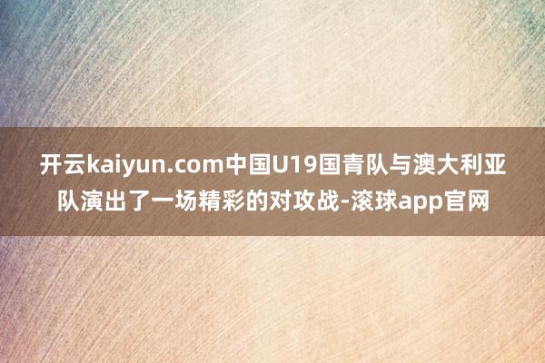 开云kaiyun.com中国U19国青队与澳大利亚队演出了一场精彩的对攻战-滚球app官网