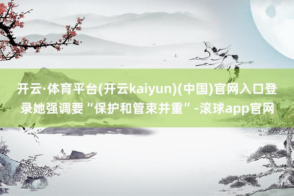 开云·体育平台(开云kaiyun)(中国)官网入口登录她强调要“保护和管束并重”-滚球app官网