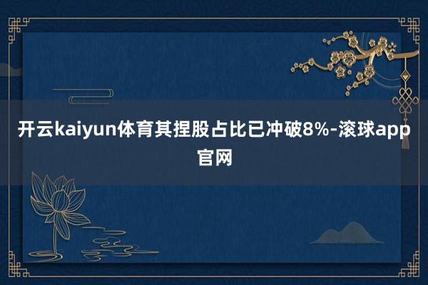 开云kaiyun体育其捏股占比已冲破8%-滚球app官网