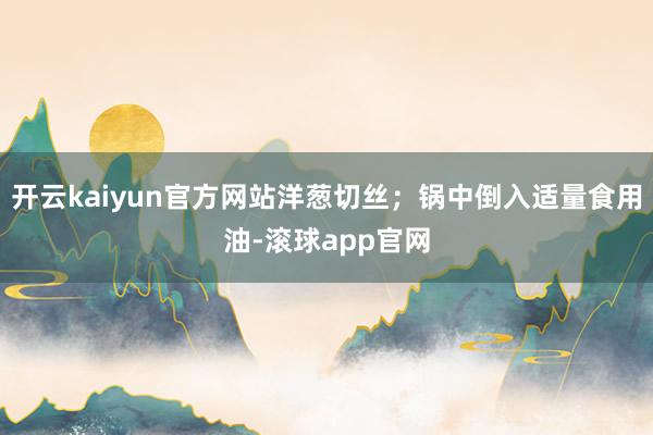 开云kaiyun官方网站洋葱切丝；锅中倒入适量食用油-滚球app官网