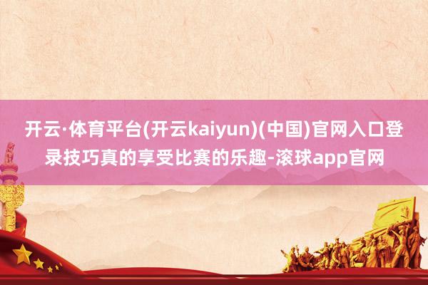 开云·体育平台(开云kaiyun)(中国)官网入口登录技巧真的享受比赛的乐趣-滚球app官网
