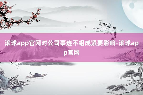 滚球app官网对公司事迹不组成紧要影响-滚球app官网