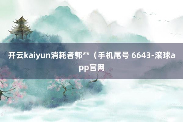开云kaiyun消耗者郭**（手机尾号 6643-滚球app官网