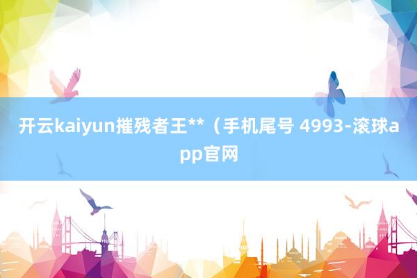 开云kaiyun摧残者王**（手机尾号 4993-滚球app官网