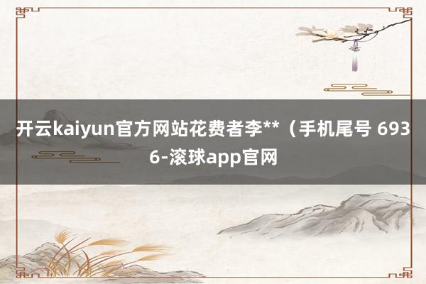 开云kaiyun官方网站花费者李**（手机尾号 6936-滚球app官网