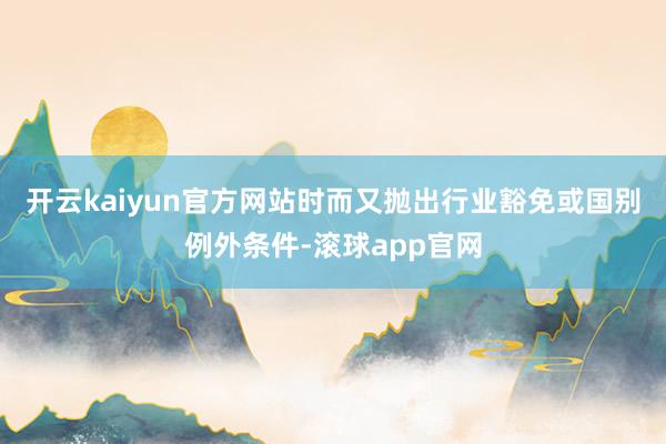 开云kaiyun官方网站时而又抛出行业豁免或国别例外条件-滚球app官网