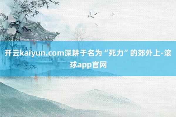 开云kaiyun.com深耕于名为“死力”的郊外上-滚球app官网