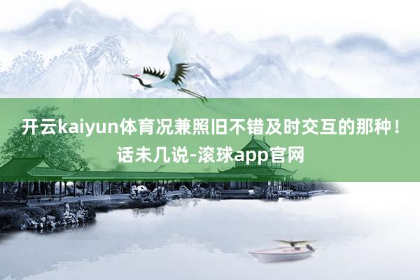 开云kaiyun体育况兼照旧不错及时交互的那种！话未几说-滚球app官网