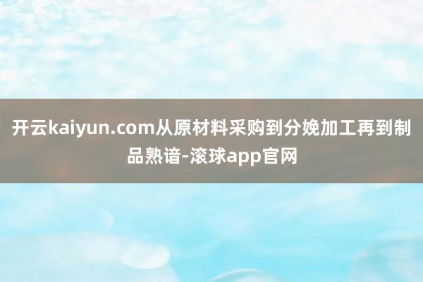 开云kaiyun.com从原材料采购到分娩加工再到制品熟谙-滚球app官网