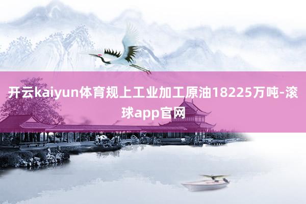 开云kaiyun体育规上工业加工原油18225万吨-滚球app官网