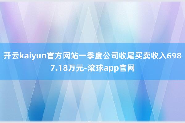 开云kaiyun官方网站一季度公司收尾买卖收入6987.18万元-滚球app官网