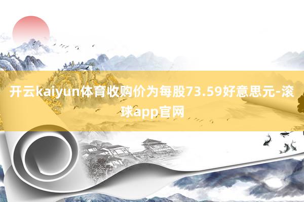 开云kaiyun体育收购价为每股73.59好意思元-滚球app官网