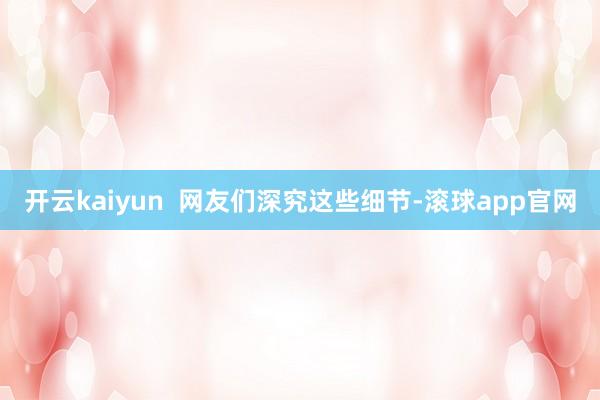 开云kaiyun  网友们深究这些细节-滚球app官网