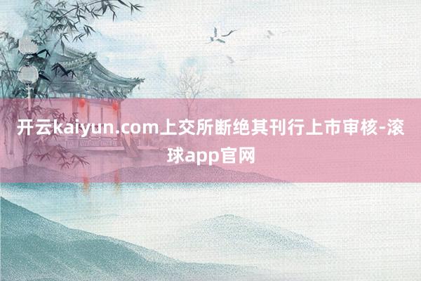 开云kaiyun.com上交所断绝其刊行上市审核-滚球app官网