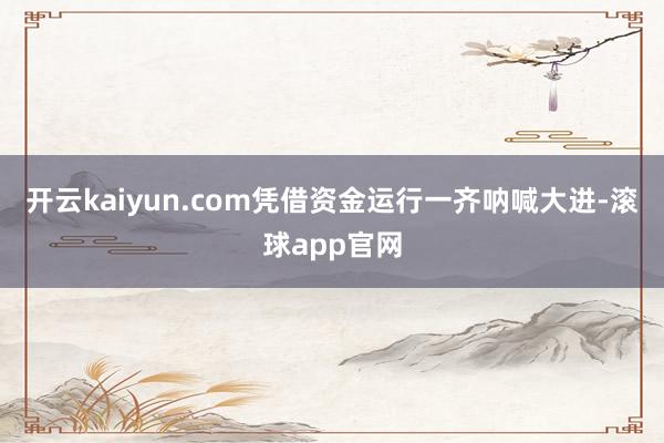 开云kaiyun.com凭借资金运行一齐呐喊大进-滚球app官网