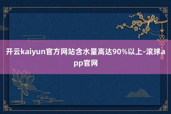 开云kaiyun官方网站含水量高达90%以上-滚球app官网