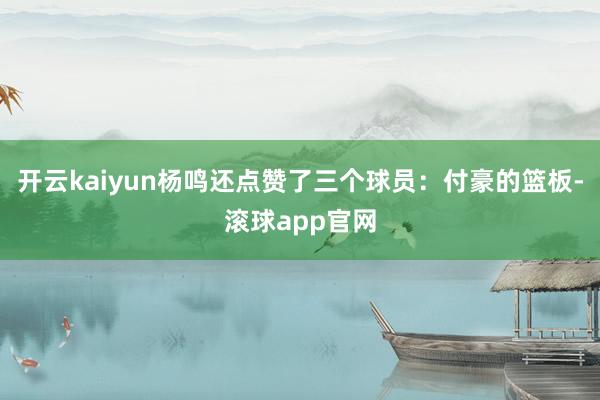 开云kaiyun杨鸣还点赞了三个球员：付豪的篮板-滚球app官网