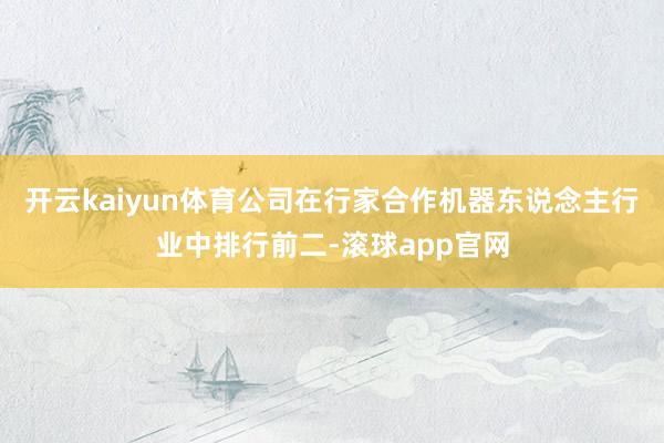 开云kaiyun体育公司在行家合作机器东说念主行业中排行前二-滚球app官网