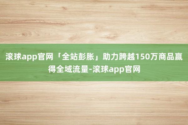 滚球app官网「全站彭胀」助力跨越150万商品赢得全域流量-滚球app官网