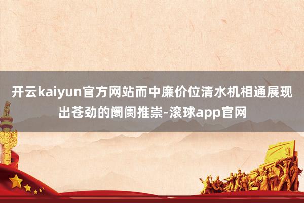 开云kaiyun官方网站而中廉价位清水机相通展现出苍劲的阛阓推崇-滚球app官网