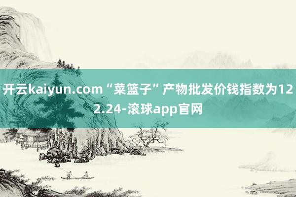 开云kaiyun.com“菜篮子”产物批发价钱指数为122.24-滚球app官网