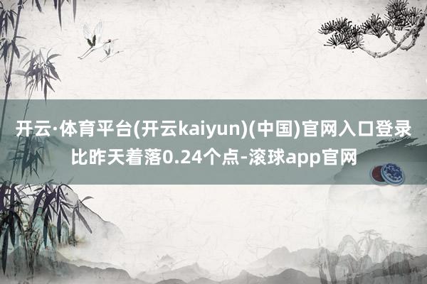 开云·体育平台(开云kaiyun)(中国)官网入口登录比昨天着落0.24个点-滚球app官网