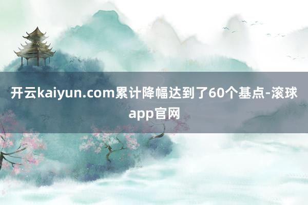 开云kaiyun.com累计降幅达到了60个基点-滚球app官网