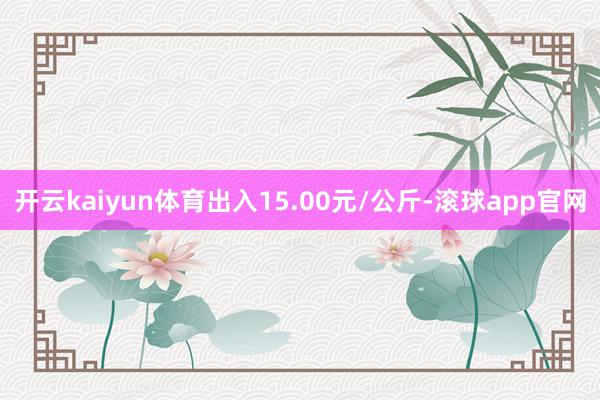 开云kaiyun体育出入15.00元/公斤-滚球app官网