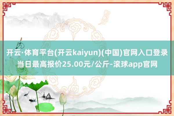 开云·体育平台(开云kaiyun)(中国)官网入口登录当日最高报价25.00元/公斤-滚球app官网