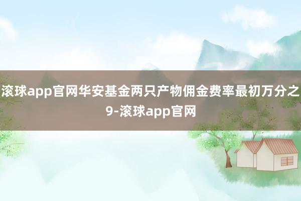 滚球app官网华安基金两只产物佣金费率最初万分之9-滚球app官网